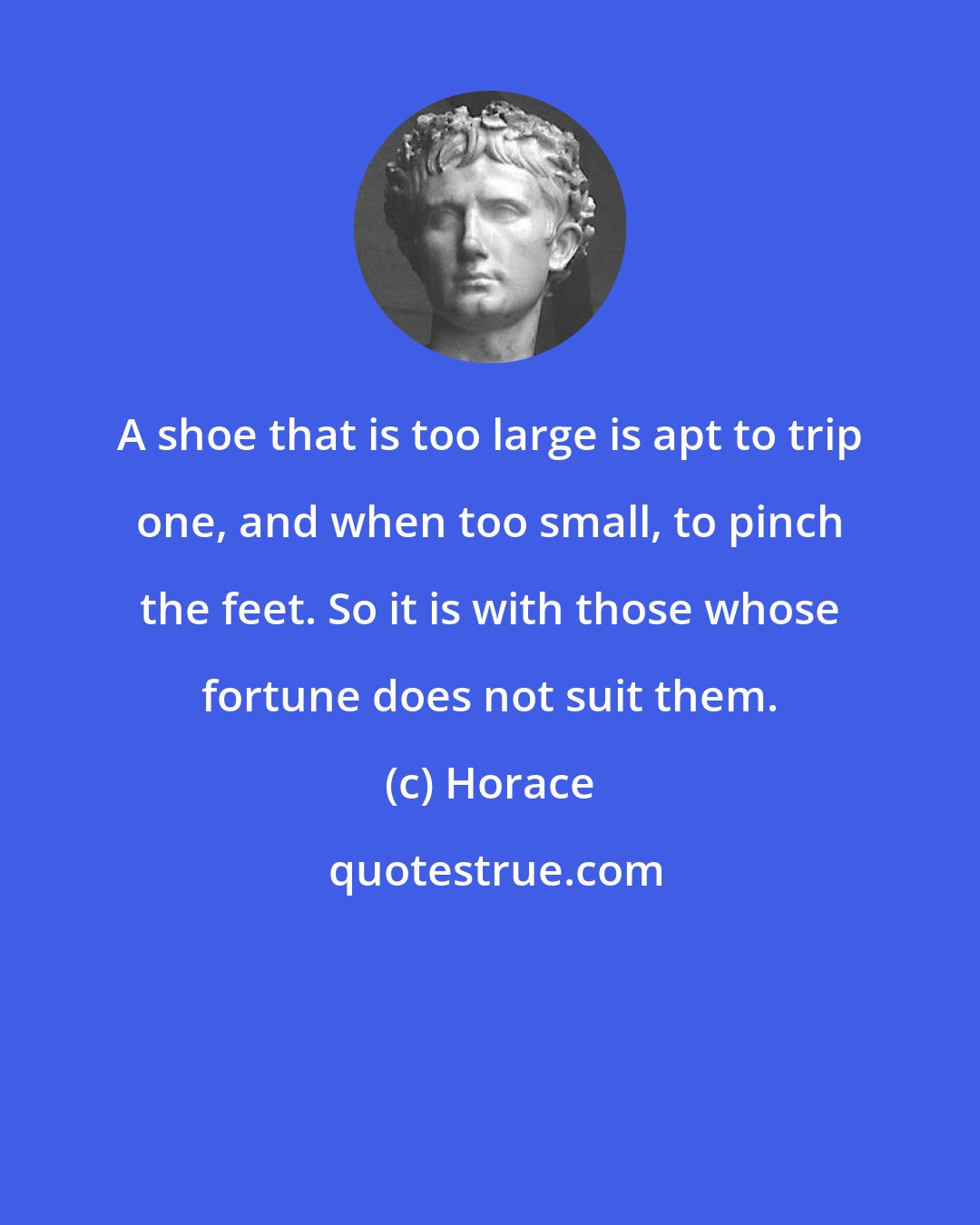 Horace: A shoe that is too large is apt to trip one, and when too small, to pinch the feet. So it is with those whose fortune does not suit them.