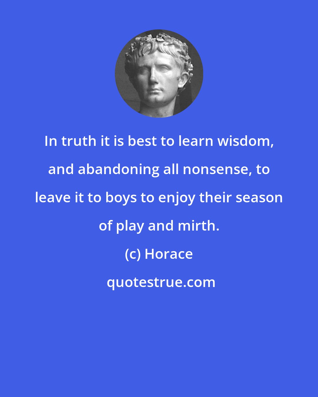 Horace: In truth it is best to learn wisdom, and abandoning all nonsense, to leave it to boys to enjoy their season of play and mirth.