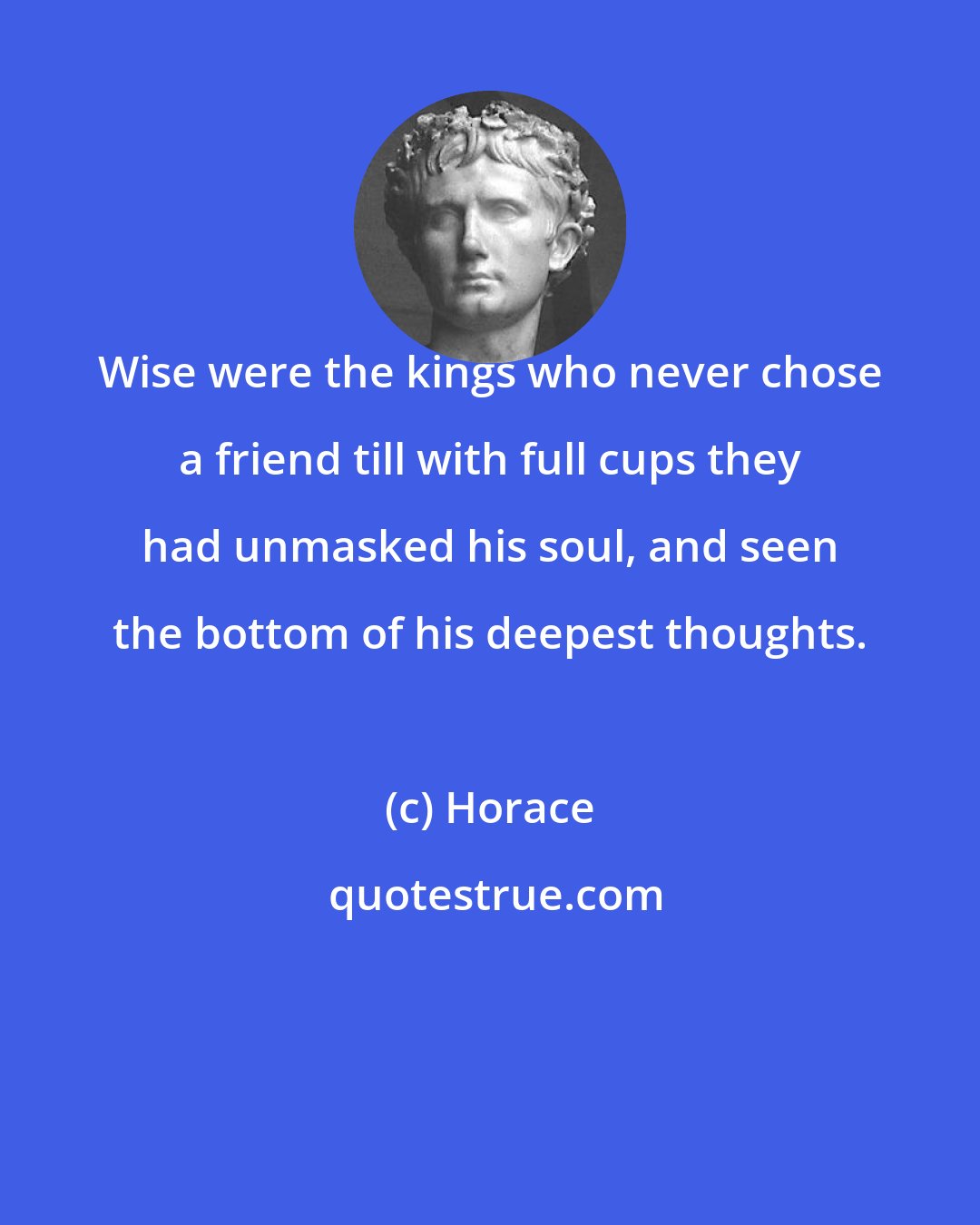 Horace: Wise were the kings who never chose a friend till with full cups they had unmasked his soul, and seen the bottom of his deepest thoughts.