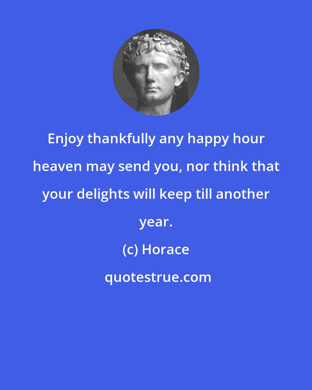Horace: Enjoy thankfully any happy hour heaven may send you, nor think that your delights will keep till another year.