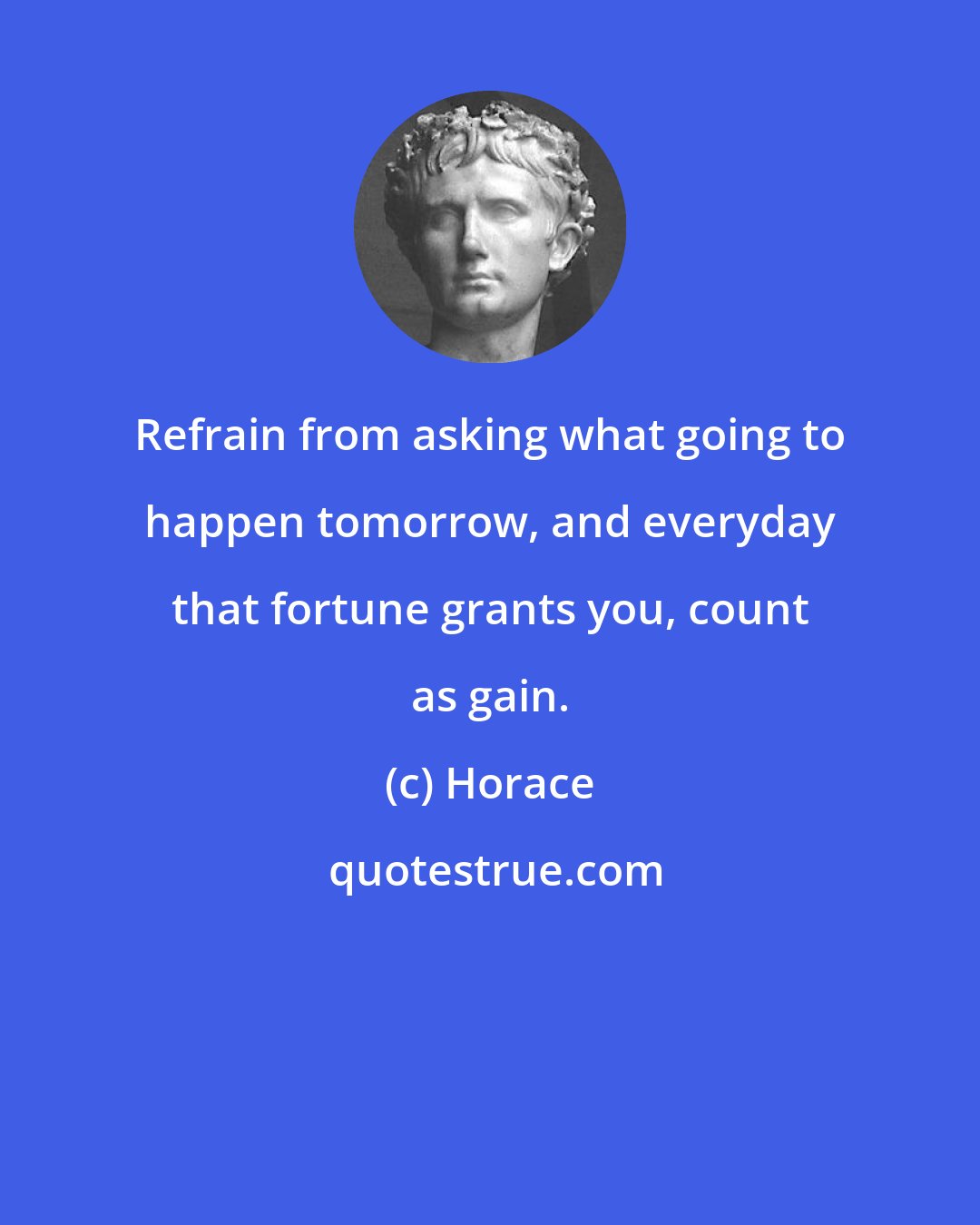 Horace: Refrain from asking what going to happen tomorrow, and everyday that fortune grants you, count as gain.