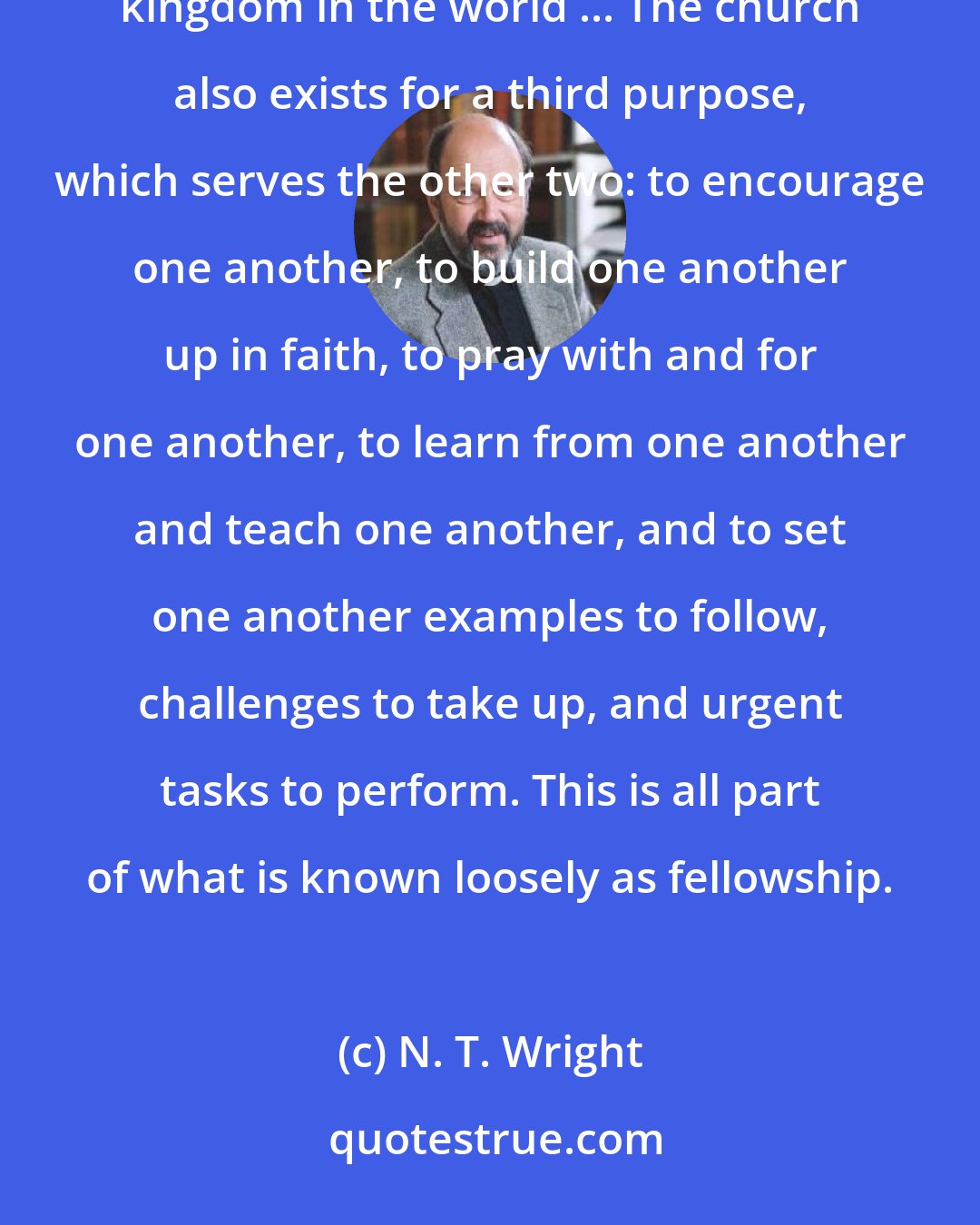 N. T. Wright: The church exists primarily for two closely correlated purposes: to worship God and to work for his kingdom in the world ... The church also exists for a third purpose, which serves the other two: to encourage one another, to build one another up in faith, to pray with and for one another, to learn from one another and teach one another, and to set one another examples to follow, challenges to take up, and urgent tasks to perform. This is all part of what is known loosely as fellowship.