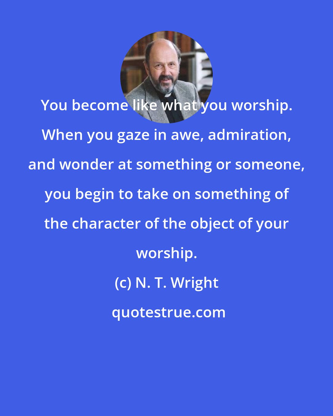 N. T. Wright: You become like what you worship. When you gaze in awe, admiration, and wonder at something or someone, you begin to take on something of the character of the object of your worship.