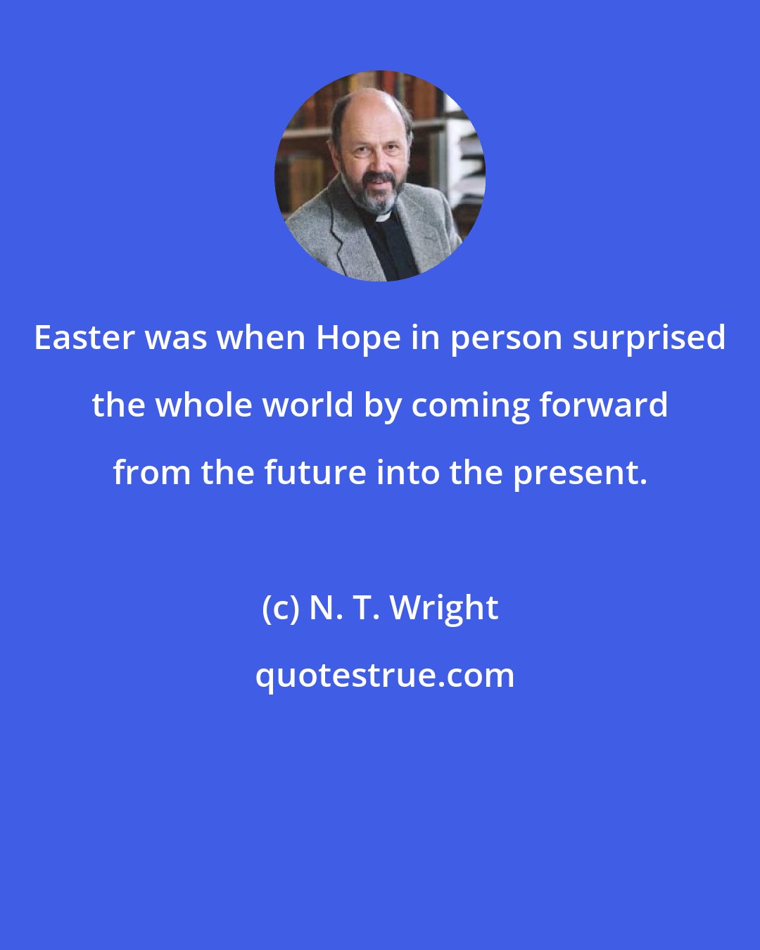 N. T. Wright: Easter was when Hope in person surprised the whole world by coming forward from the future into the present.