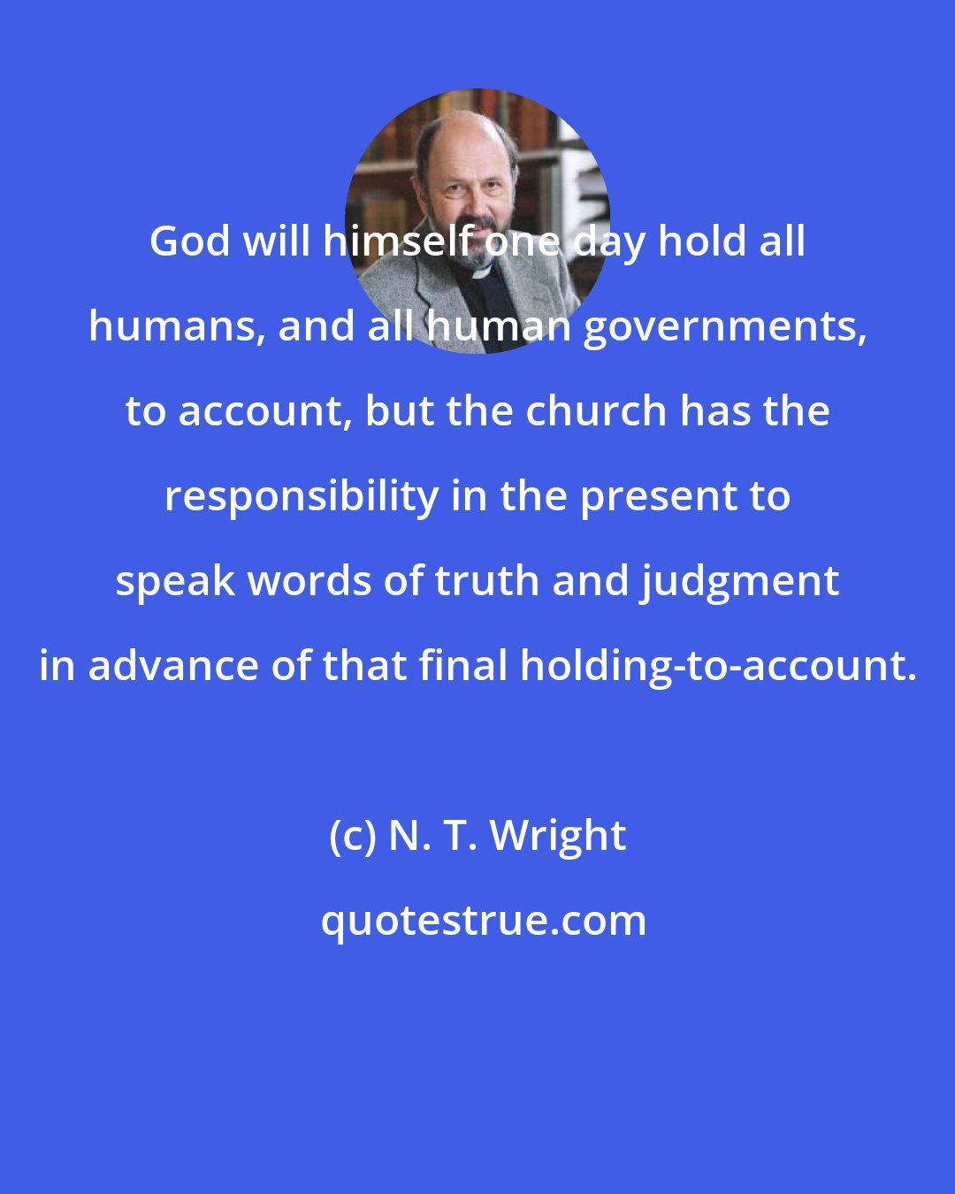 N. T. Wright: God will himself one day hold all humans, and all human governments, to account, but the church has the responsibility in the present to speak words of truth and judgment in advance of that final holding-to-account.