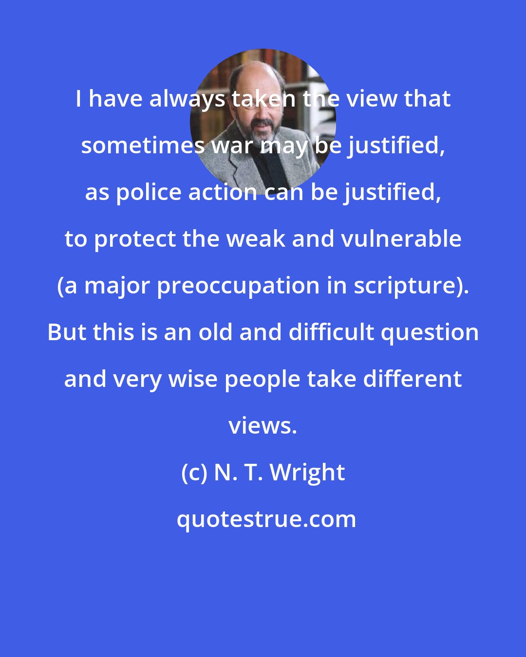 N. T. Wright: I have always taken the view that sometimes war may be justified, as police action can be justified, to protect the weak and vulnerable (a major preoccupation in scripture). But this is an old and difficult question and very wise people take different views.
