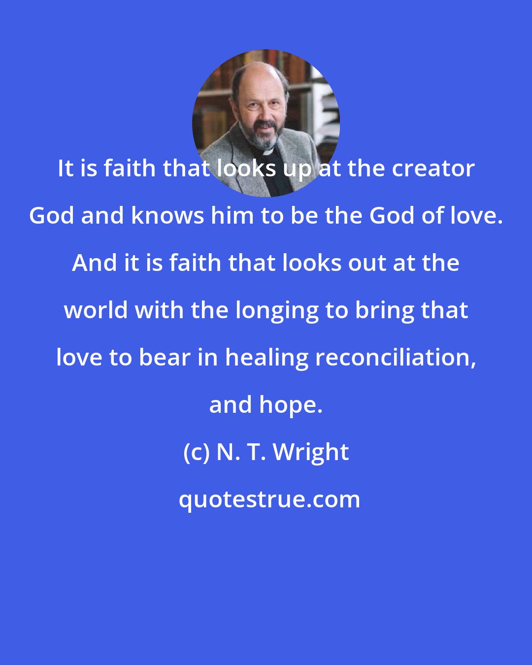 N. T. Wright: It is faith that looks up at the creator God and knows him to be the God of love. And it is faith that looks out at the world with the longing to bring that love to bear in healing reconciliation, and hope.
