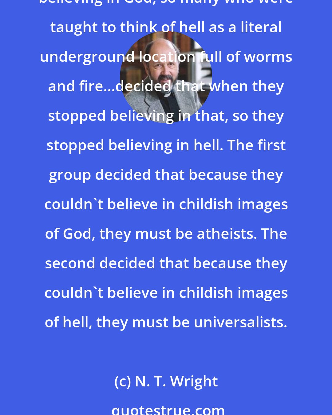 N. T. Wright: Just as many who were brought up to think of God as a bearded old gentleman sitting on a cloud decided that when they stopped believing in such a being they had therefore stopped believing in God, so many who were taught to think of hell as a literal underground location full of worms and fire...decided that when they stopped believing in that, so they stopped believing in hell. The first group decided that because they couldn't believe in childish images of God, they must be atheists. The second decided that because they couldn't believe in childish images of hell, they must be universalists.