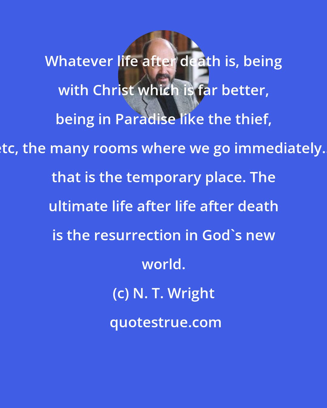 N. T. Wright: Whatever life after death is, being with Christ which is far better, being in Paradise like the thief, etc, the many rooms where we go immediately... that is the temporary place. The ultimate life after life after death is the resurrection in God's new world.