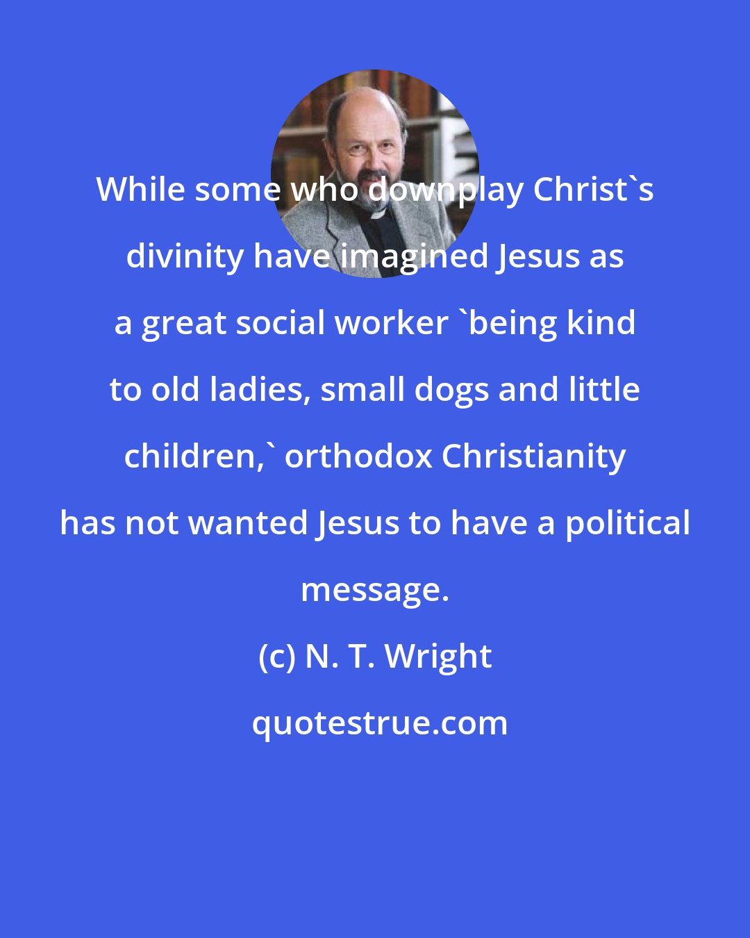 N. T. Wright: While some who downplay Christ's divinity have imagined Jesus as a great social worker 'being kind to old ladies, small dogs and little children,' orthodox Christianity has not wanted Jesus to have a political message.