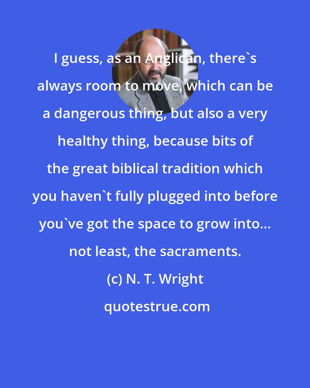 N. T. Wright: I guess, as an Anglican, there's always room to move, which can be a dangerous thing, but also a very healthy thing, because bits of the great biblical tradition which you haven't fully plugged into before you've got the space to grow into... not least, the sacraments.