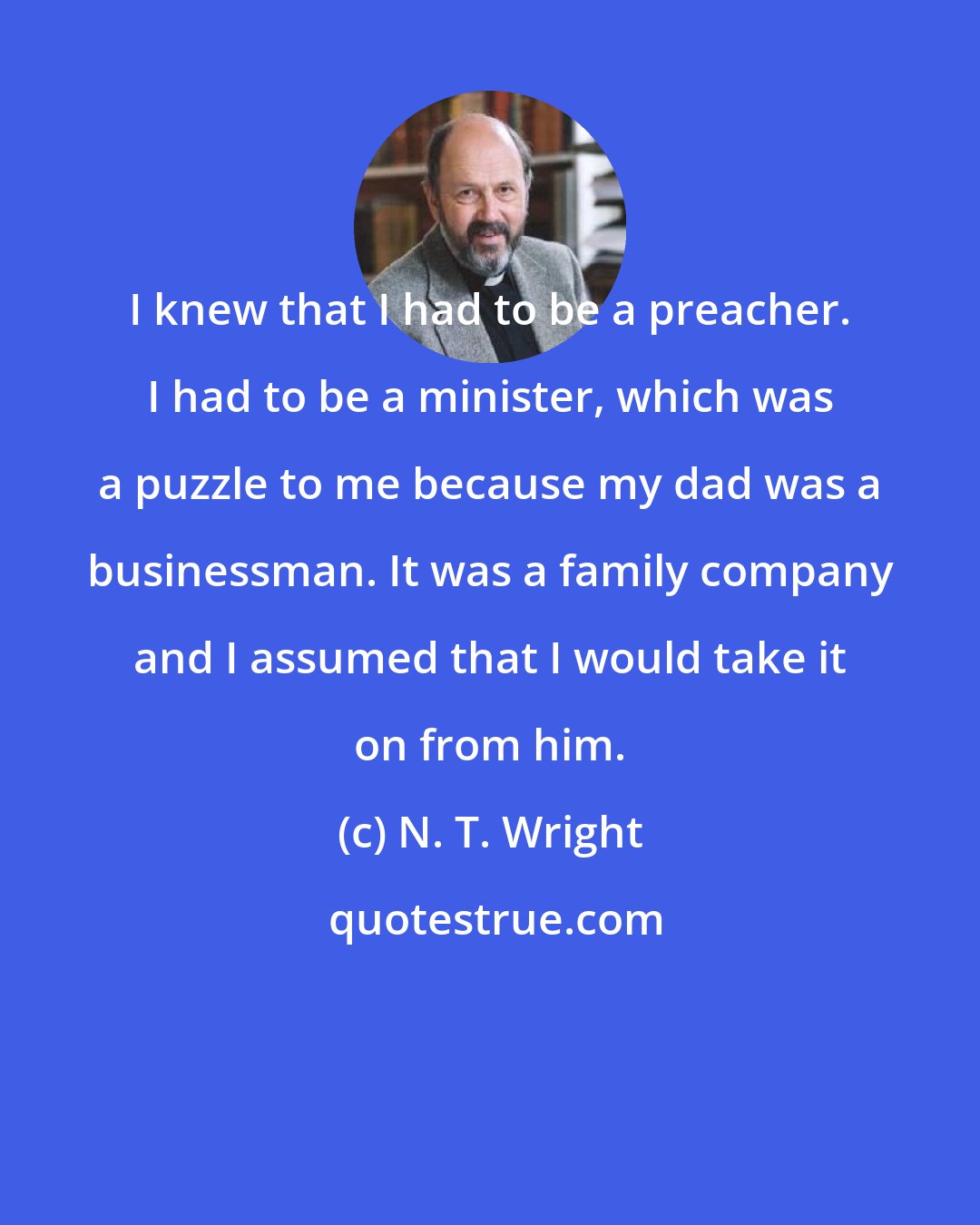N. T. Wright: I knew that I had to be a preacher. I had to be a minister, which was a puzzle to me because my dad was a businessman. It was a family company and I assumed that I would take it on from him.