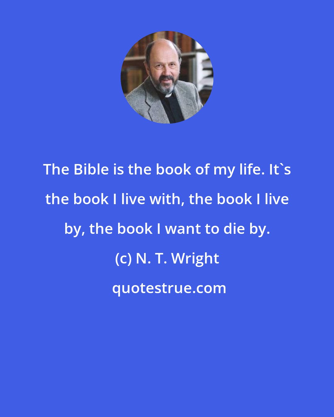 N. T. Wright: The Bible is the book of my life. It's the book I live with, the book I live by, the book I want to die by.