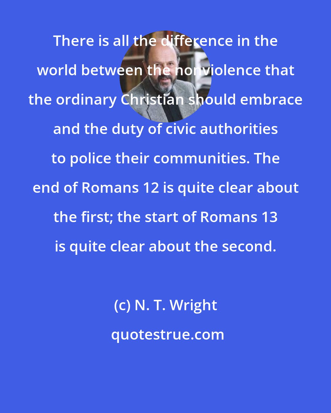 N. T. Wright: There is all the difference in the world between the nonviolence that the ordinary Christian should embrace and the duty of civic authorities to police their communities. The end of Romans 12 is quite clear about the first; the start of Romans 13 is quite clear about the second.
