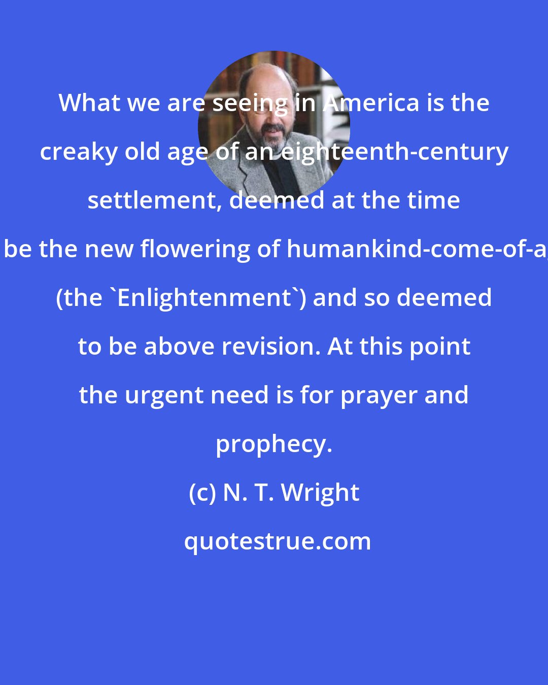 N. T. Wright: What we are seeing in America is the creaky old age of an eighteenth-century settlement, deemed at the time to be the new flowering of humankind-come-of-age (the 'Enlightenment') and so deemed to be above revision. At this point the urgent need is for prayer and prophecy.