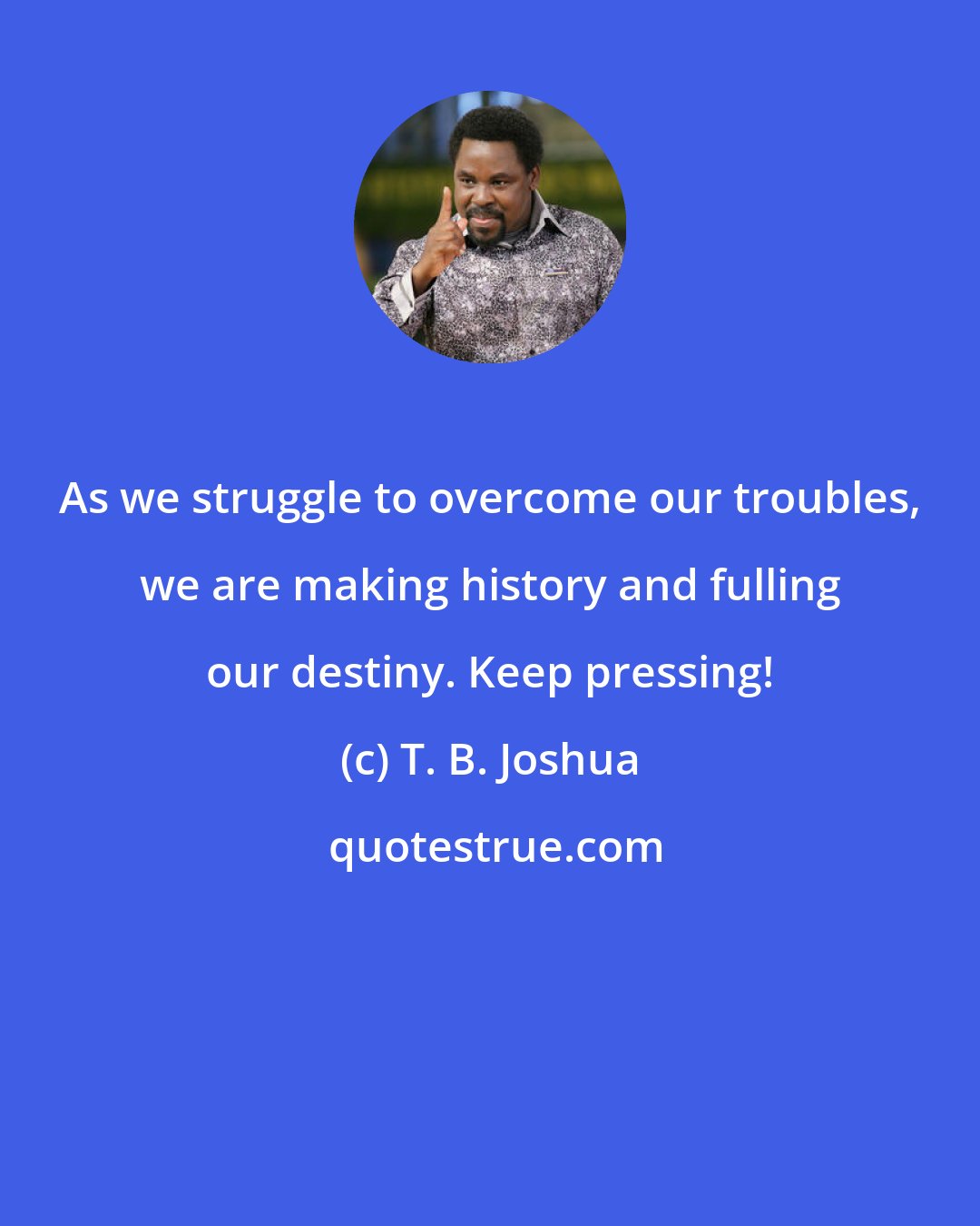 T. B. Joshua: As we struggle to overcome our troubles, we are making history and fulling our destiny. Keep pressing!