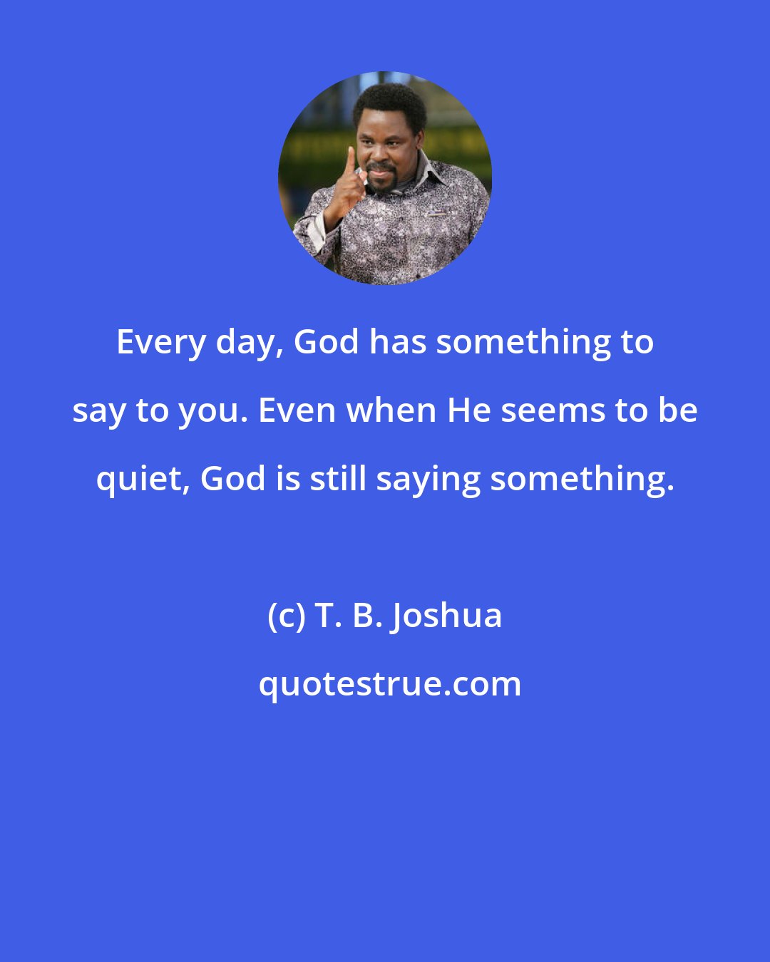 T. B. Joshua: Every day, God has something to say to you. Even when He seems to be quiet, God is still saying something.