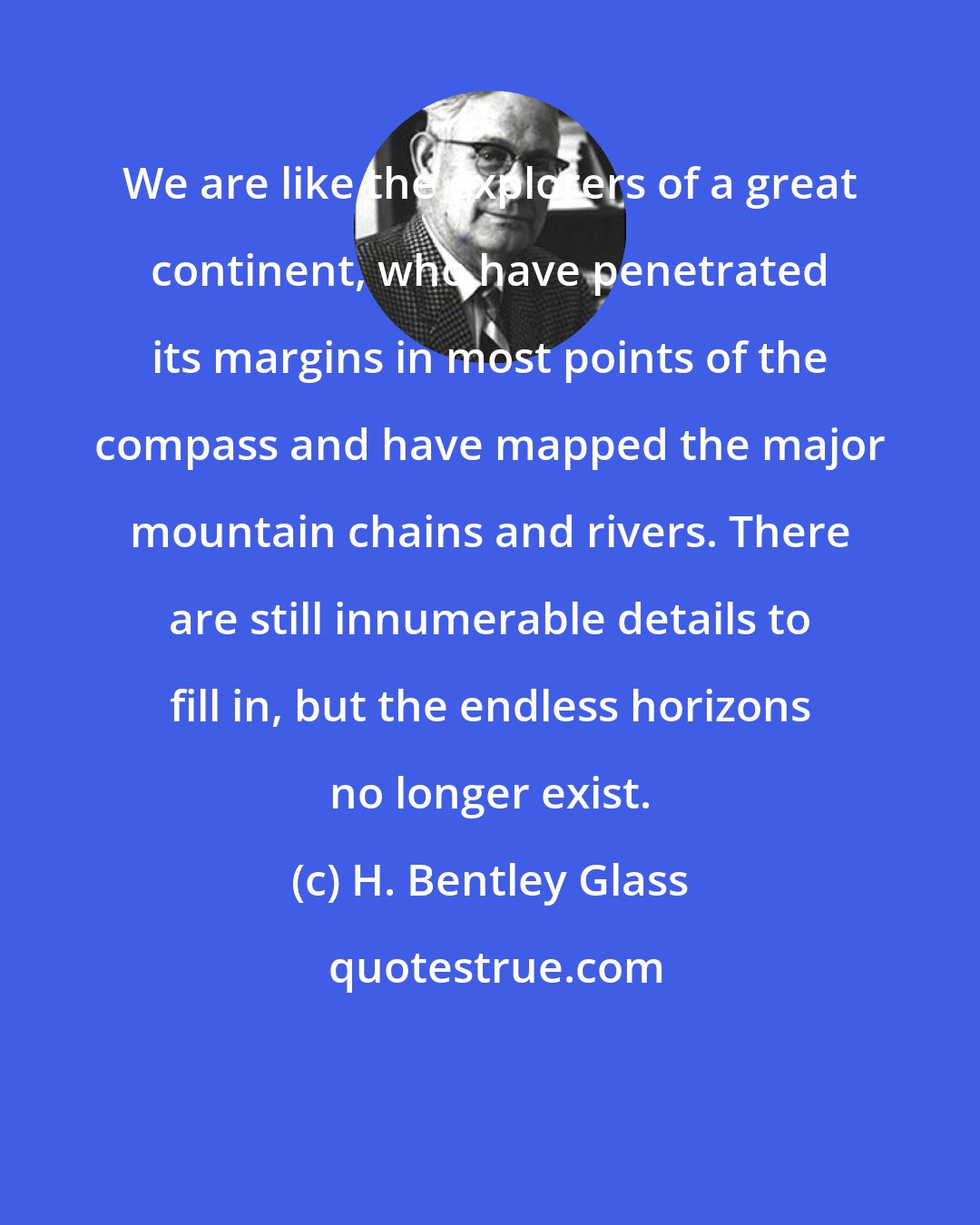 H. Bentley Glass: We are like the explorers of a great continent, who have penetrated its margins in most points of the compass and have mapped the major mountain chains and rivers. There are still innumerable details to fill in, but the endless horizons no longer exist.