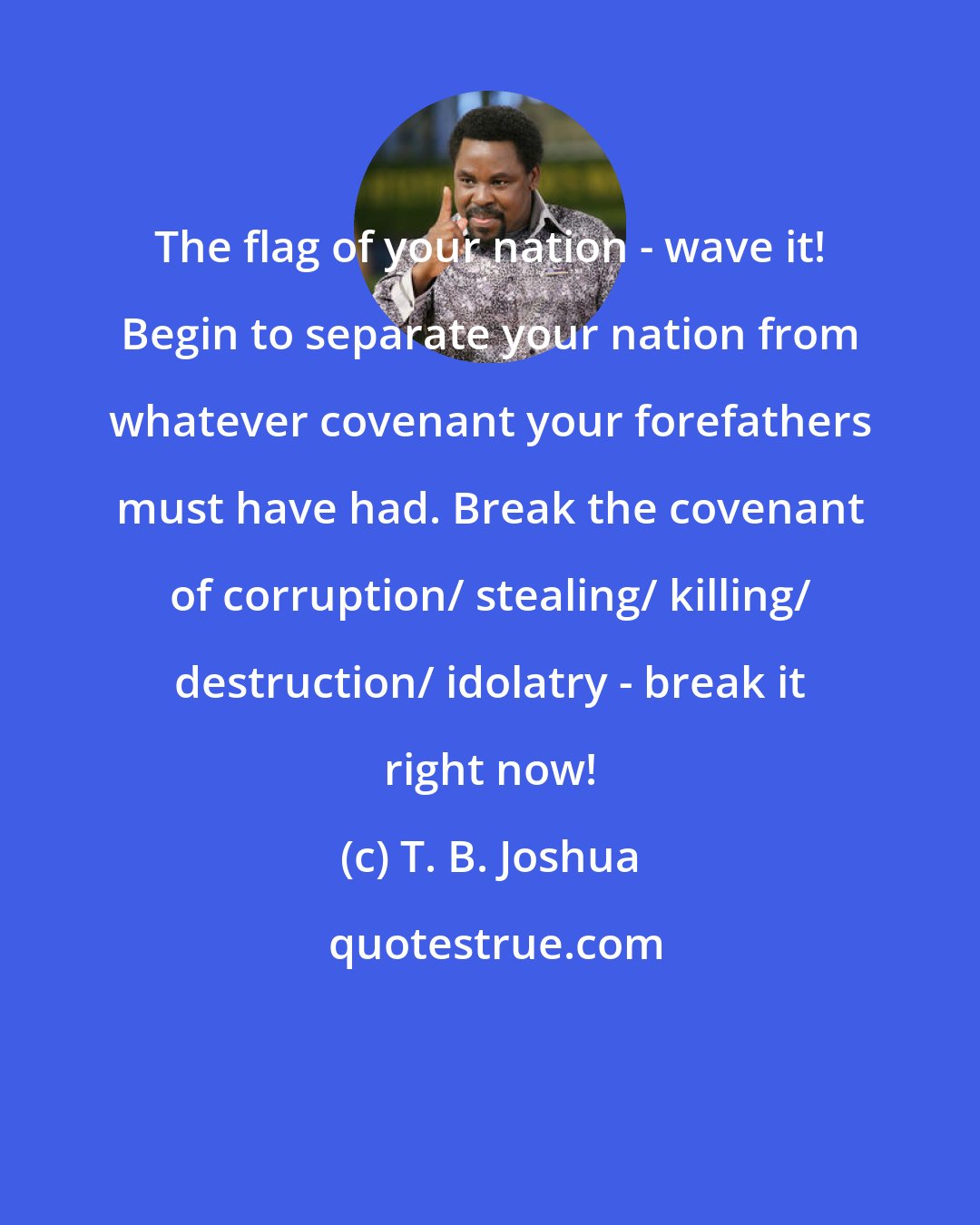 T. B. Joshua: The flag of your nation - wave it! Begin to separate your nation from whatever covenant your forefathers must have had. Break the covenant of corruption/ stealing/ killing/ destruction/ idolatry - break it right now!