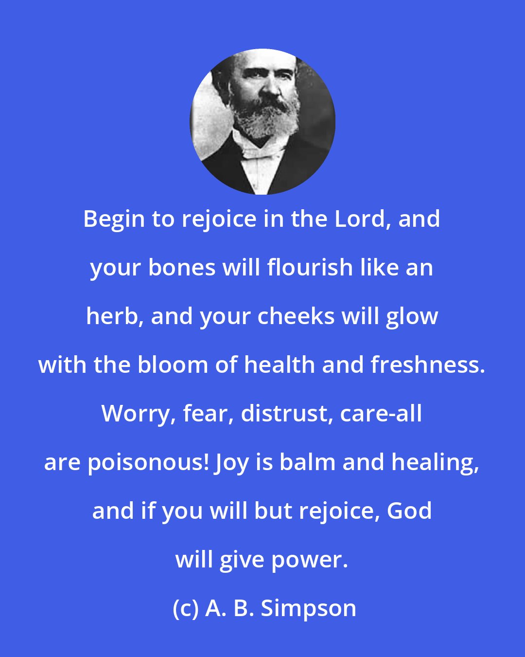 A. B. Simpson: Begin to rejoice in the Lord, and your bones will flourish like an herb, and your cheeks will glow with the bloom of health and freshness. Worry, fear, distrust, care-all are poisonous! Joy is balm and healing, and if you will but rejoice, God will give power.