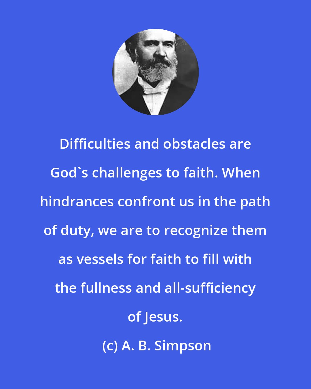 A. B. Simpson: Difficulties and obstacles are God's challenges to faith. When hindrances confront us in the path of duty, we are to recognize them as vessels for faith to fill with the fullness and all-sufficiency of Jesus.