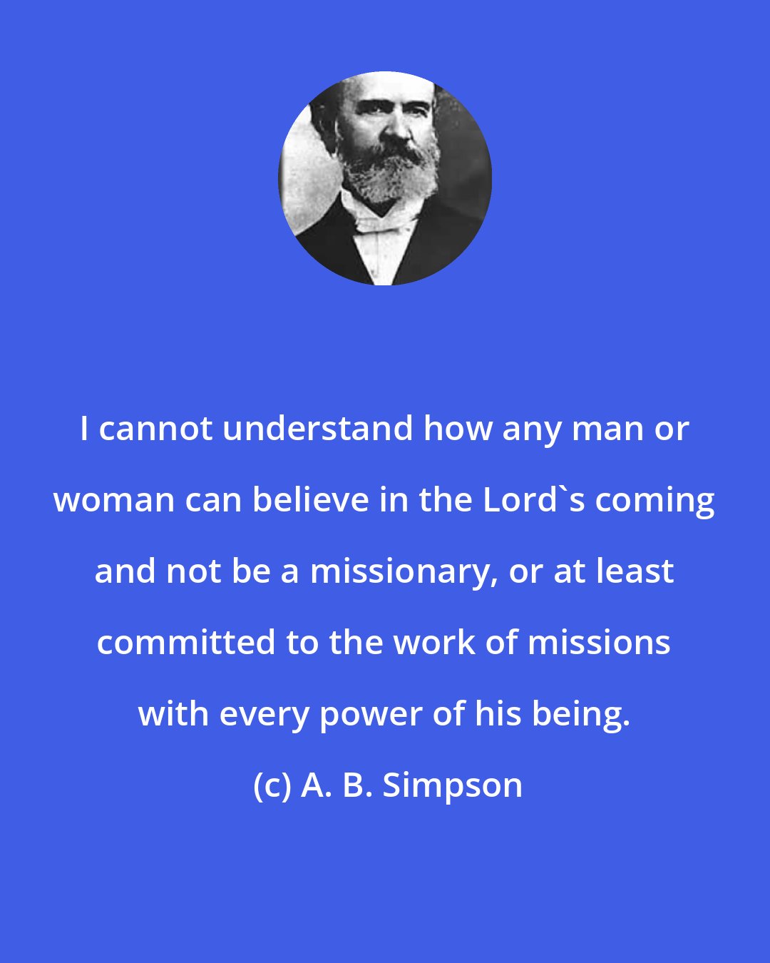 A. B. Simpson: I cannot understand how any man or woman can believe in the Lord's coming and not be a missionary, or at least committed to the work of missions with every power of his being.