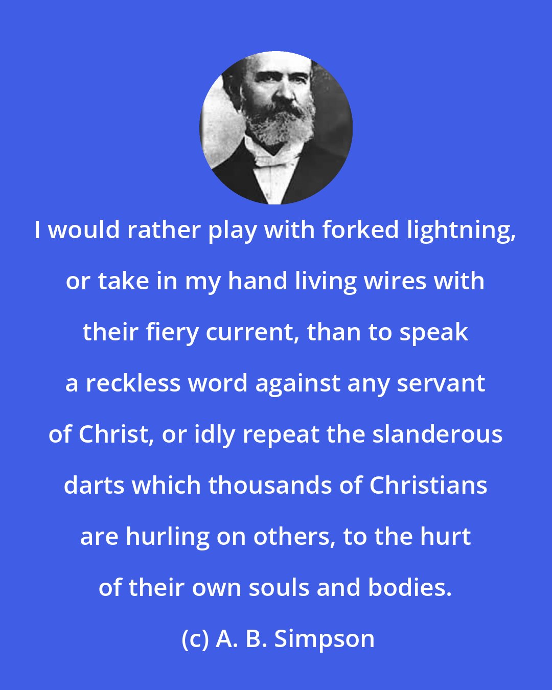 A. B. Simpson: I would rather play with forked lightning, or take in my hand living wires with their fiery current, than to speak a reckless word against any servant of Christ, or idly repeat the slanderous darts which thousands of Christians are hurling on others, to the hurt of their own souls and bodies.