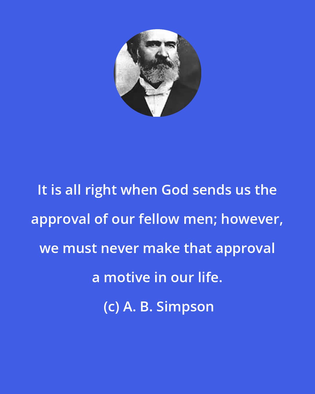 A. B. Simpson: It is all right when God sends us the approval of our fellow men; however, we must never make that approval a motive in our life.