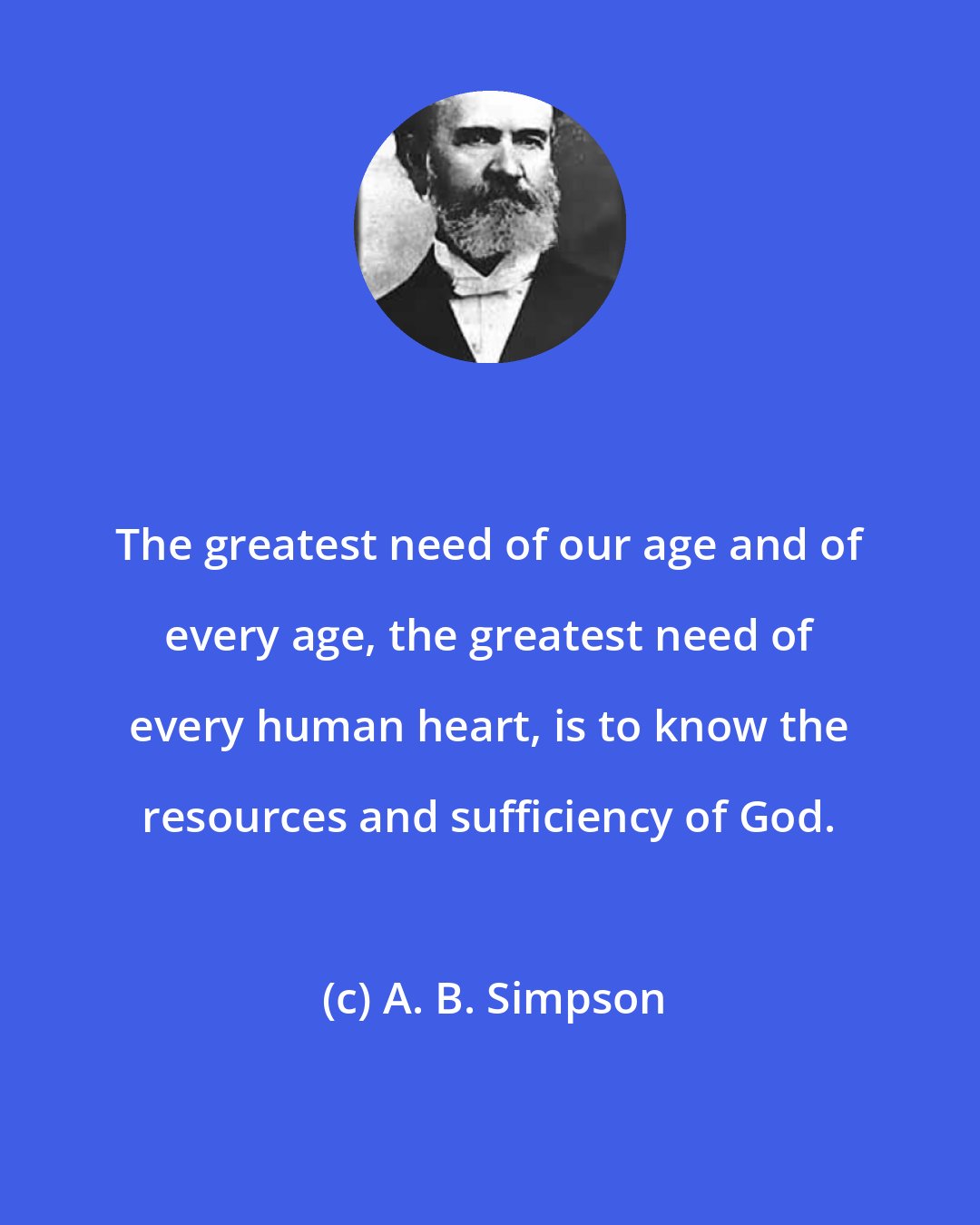 A. B. Simpson: The greatest need of our age and of every age, the greatest need of every human heart, is to know the resources and sufficiency of God.