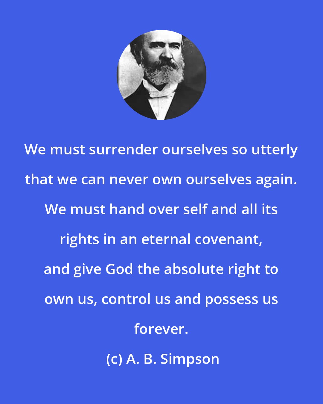 A. B. Simpson: We must surrender ourselves so utterly that we can never own ourselves again. We must hand over self and all its rights in an eternal covenant, and give God the absolute right to own us, control us and possess us forever.