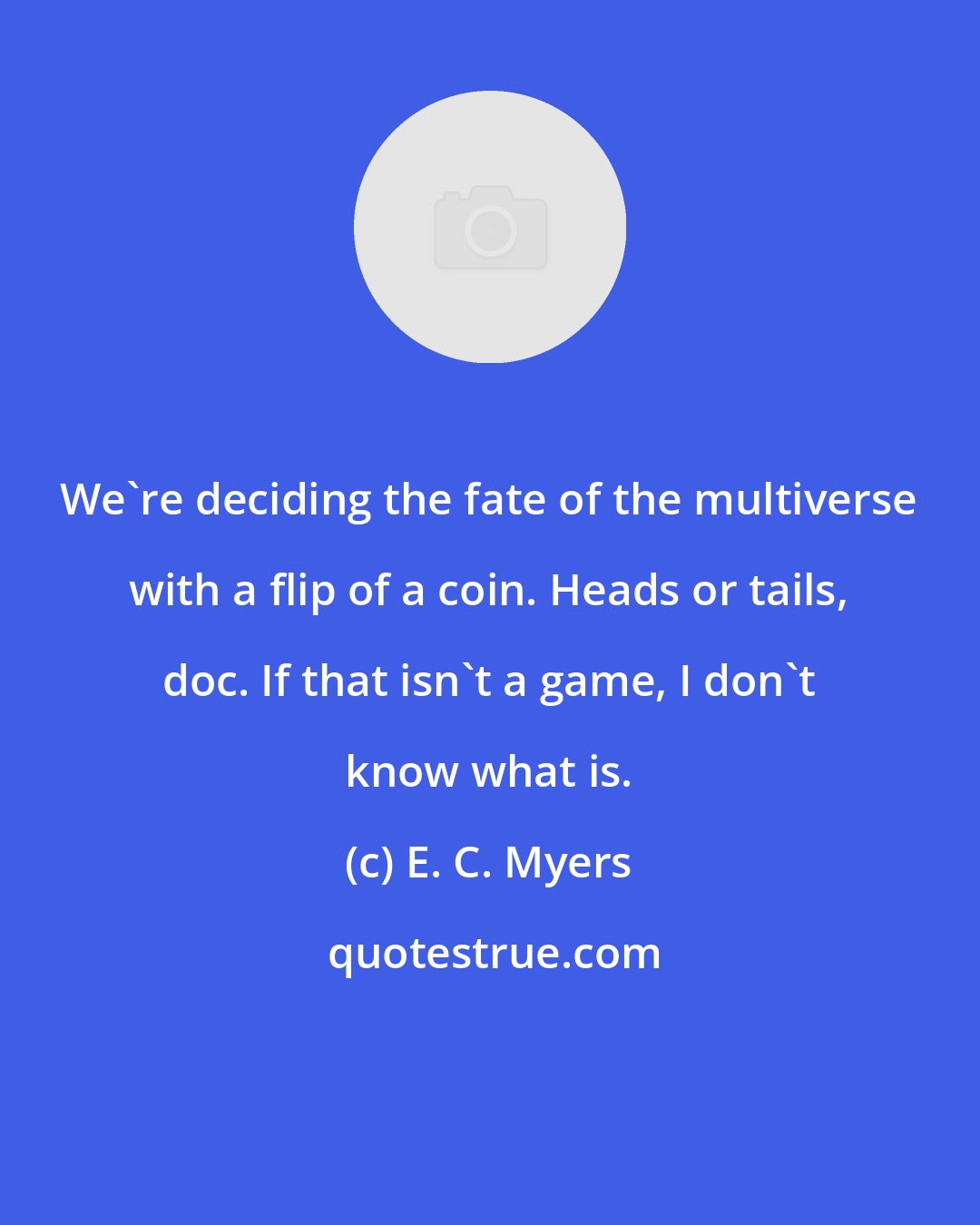 E. C. Myers: We're deciding the fate of the multiverse with a flip of a coin. Heads or tails, doc. If that isn't a game, I don't know what is.