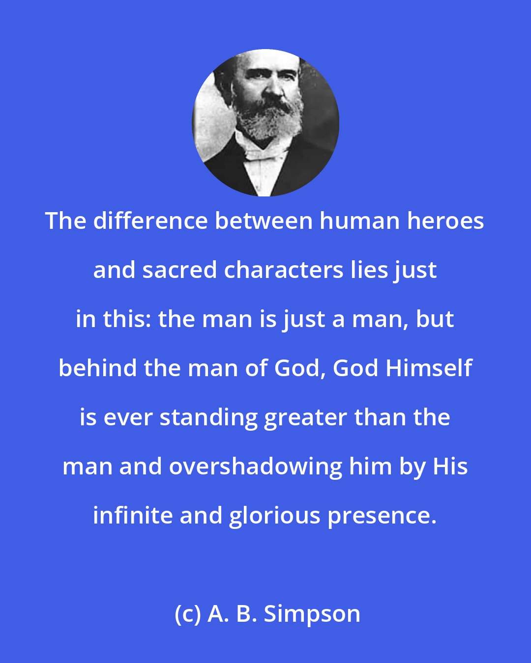 A. B. Simpson: The difference between human heroes and sacred characters lies just in this: the man is just a man, but behind the man of God, God Himself is ever standing greater than the man and overshadowing him by His infinite and glorious presence.