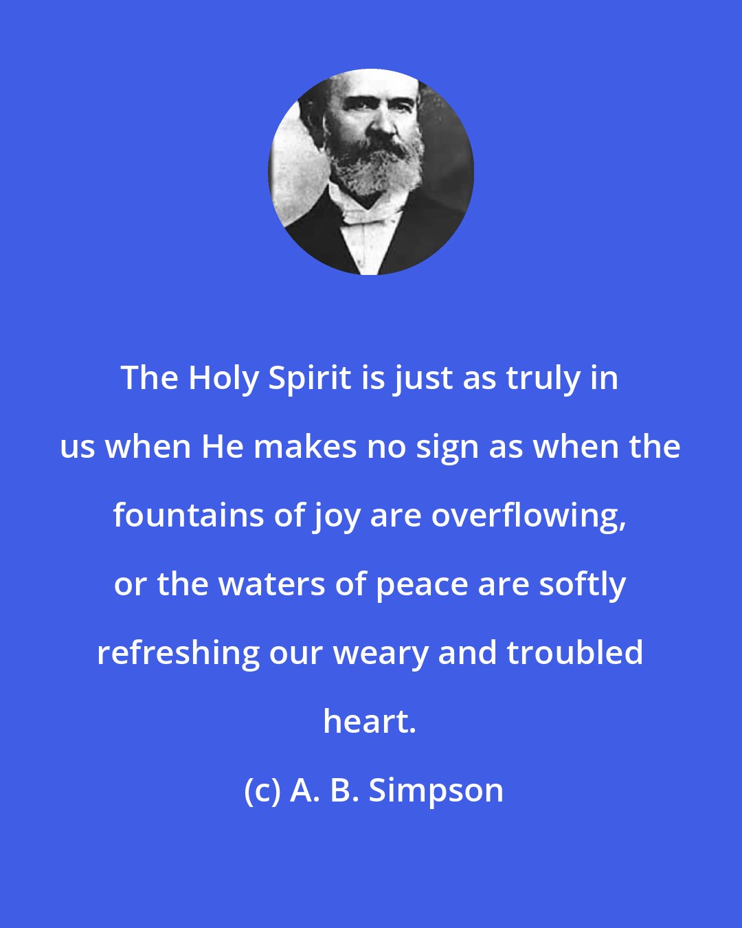 A. B. Simpson: The Holy Spirit is just as truly in us when He makes no sign as when the fountains of joy are overflowing, or the waters of peace are softly refreshing our weary and troubled heart.