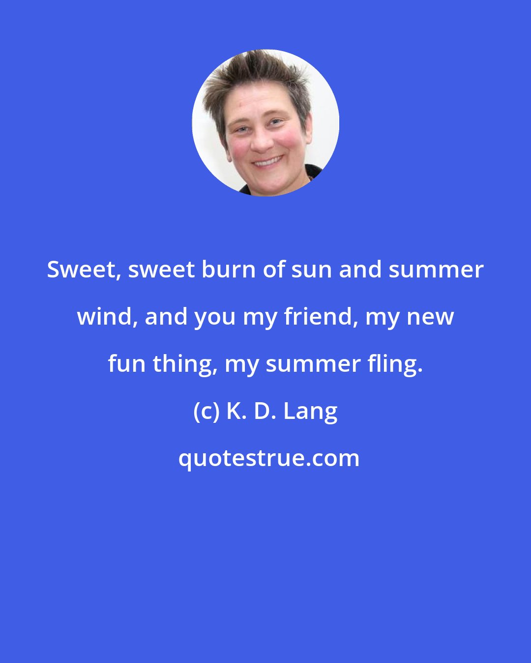 K. D. Lang: Sweet, sweet burn of sun and summer wind, and you my friend, my new fun thing, my summer fling.