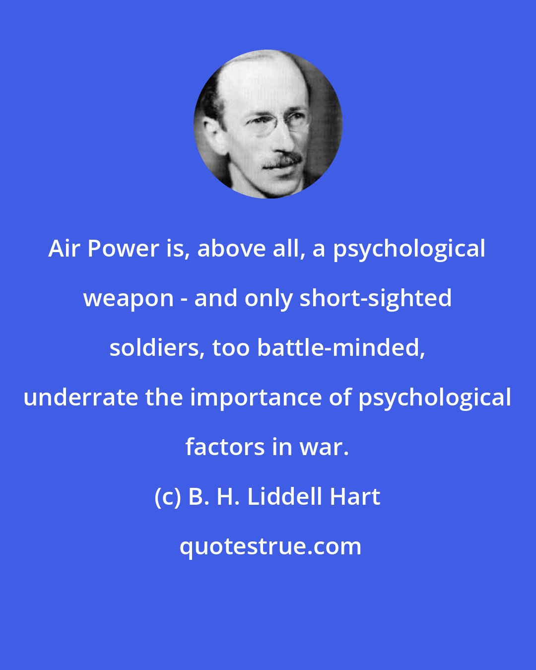 B. H. Liddell Hart: Air Power is, above all, a psychological weapon - and only short-sighted soldiers, too battle-minded, underrate the importance of psychological factors in war.