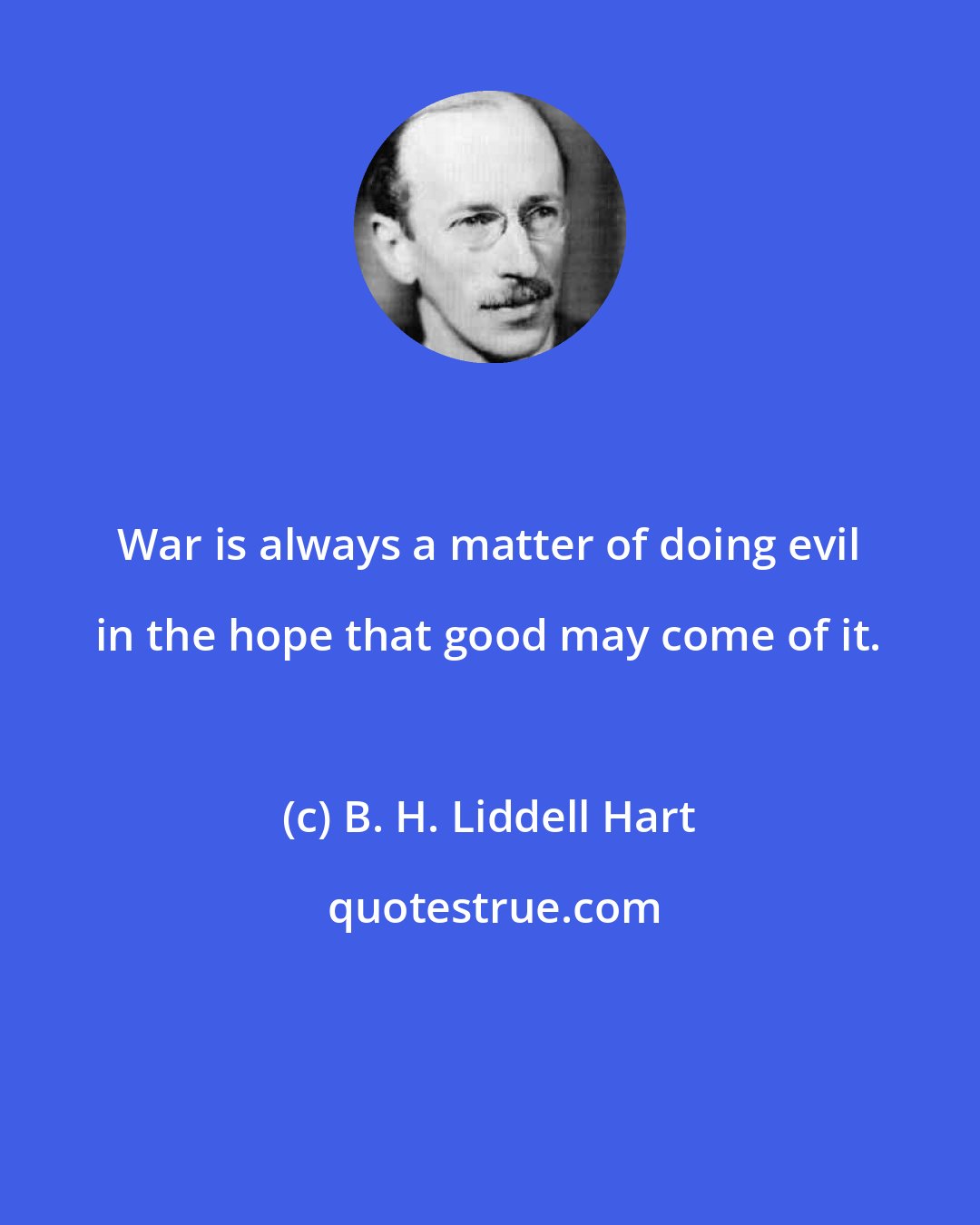 B. H. Liddell Hart: War is always a matter of doing evil in the hope that good may come of it.