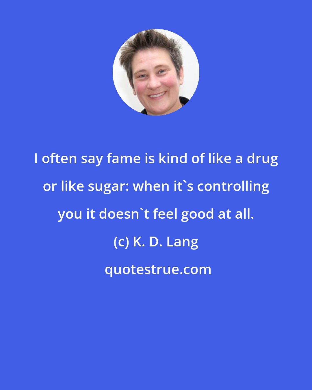 K. D. Lang: I often say fame is kind of like a drug or like sugar: when it's controlling you it doesn't feel good at all.