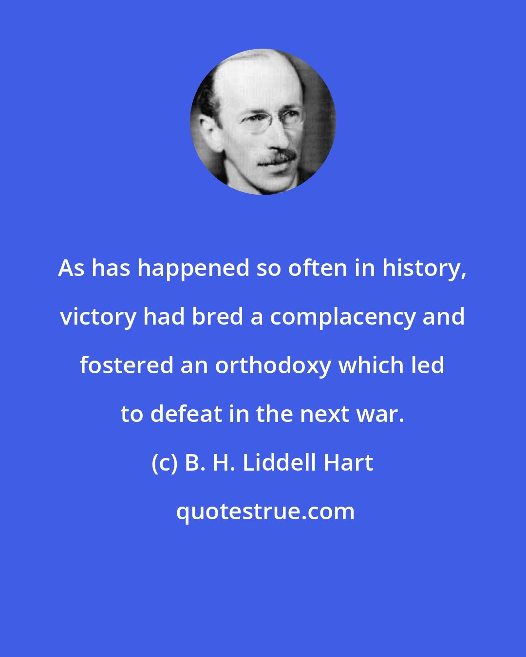 B. H. Liddell Hart: As has happened so often in history, victory had bred a complacency and fostered an orthodoxy which led to defeat in the next war.