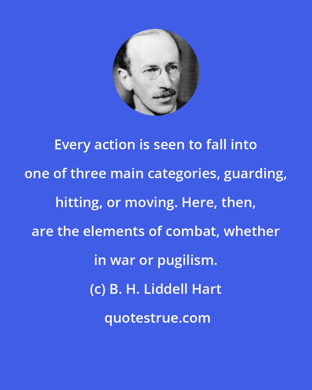B. H. Liddell Hart: Every action is seen to fall into one of three main categories, guarding, hitting, or moving. Here, then, are the elements of combat, whether in war or pugilism.
