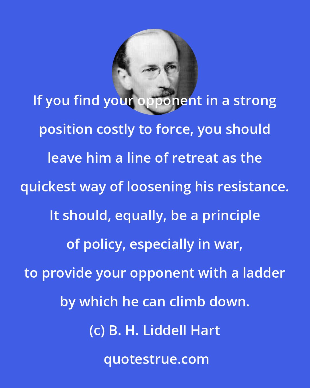 B. H. Liddell Hart: If you find your opponent in a strong position costly to force, you should leave him a line of retreat as the quickest way of loosening his resistance. It should, equally, be a principle of policy, especially in war, to provide your opponent with a ladder by which he can climb down.