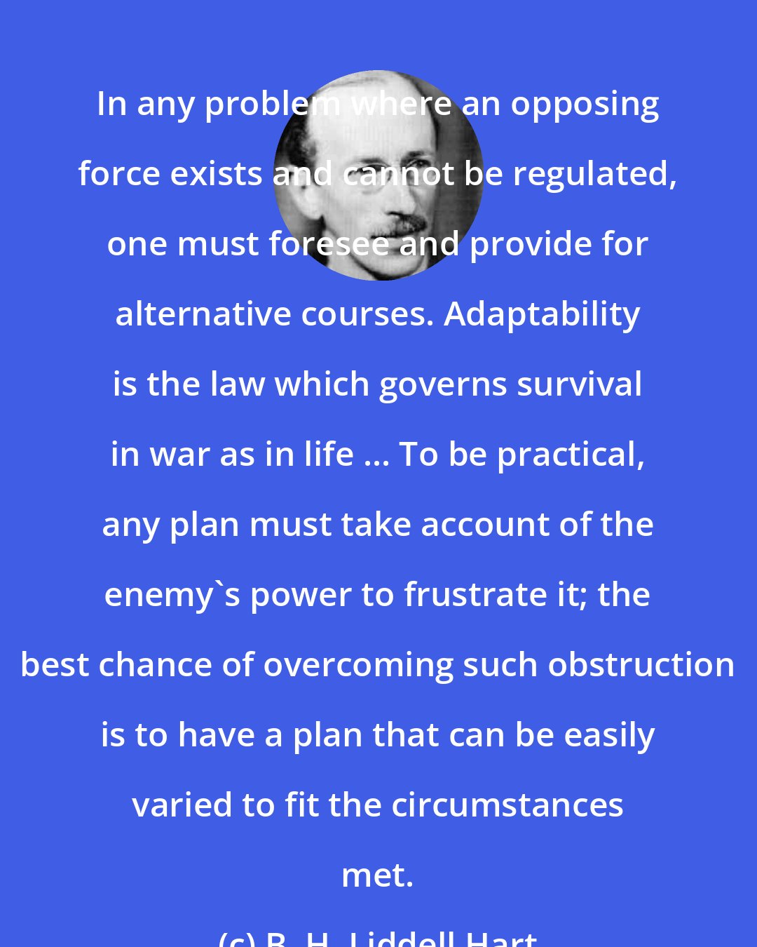 B. H. Liddell Hart: In any problem where an opposing force exists and cannot be regulated, one must foresee and provide for alternative courses. Adaptability is the law which governs survival in war as in life ... To be practical, any plan must take account of the enemy's power to frustrate it; the best chance of overcoming such obstruction is to have a plan that can be easily varied to fit the circumstances met.