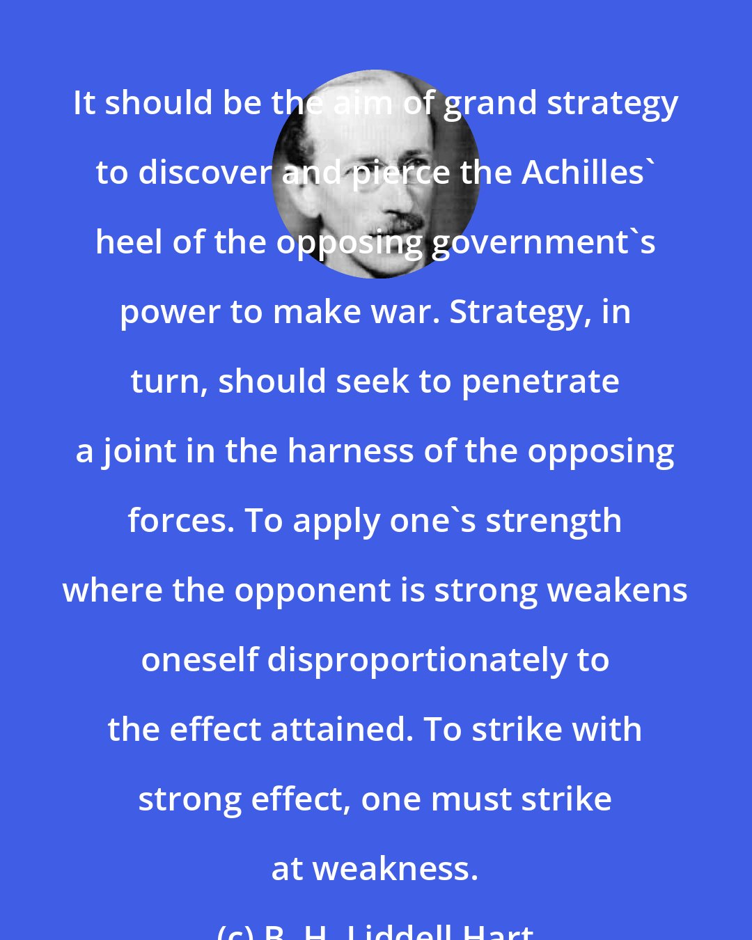 B. H. Liddell Hart: It should be the aim of grand strategy to discover and pierce the Achilles' heel of the opposing government's power to make war. Strategy, in turn, should seek to penetrate a joint in the harness of the opposing forces. To apply one's strength where the opponent is strong weakens oneself disproportionately to the effect attained. To strike with strong effect, one must strike at weakness.