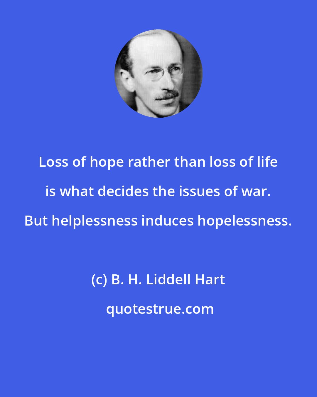 B. H. Liddell Hart: Loss of hope rather than loss of life is what decides the issues of war. But helplessness induces hopelessness.