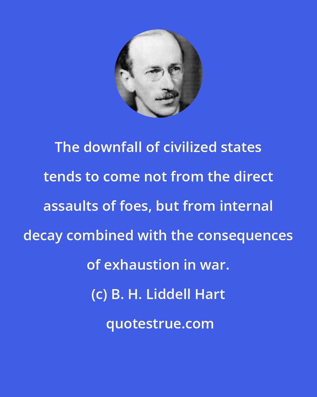 B. H. Liddell Hart: The downfall of civilized states tends to come not from the direct assaults of foes, but from internal decay combined with the consequences of exhaustion in war.