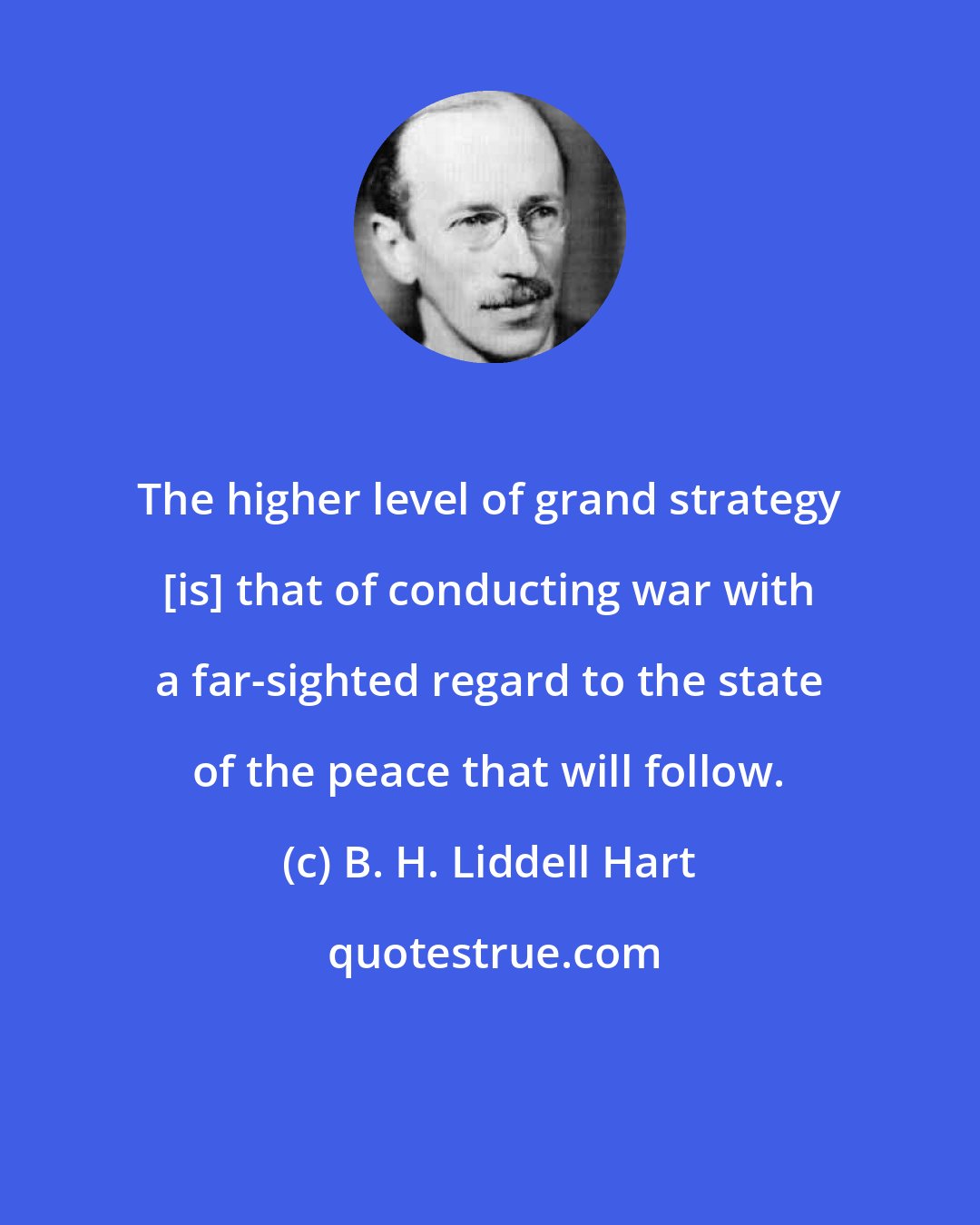 B. H. Liddell Hart: The higher level of grand strategy [is] that of conducting war with a far-sighted regard to the state of the peace that will follow.