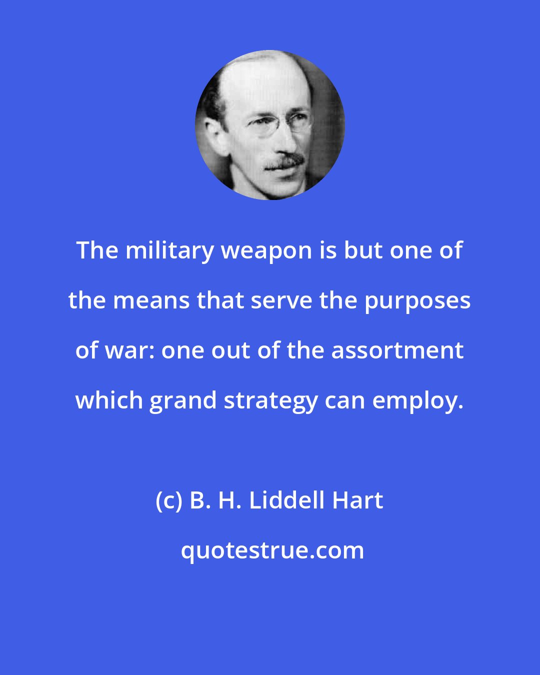 B. H. Liddell Hart: The military weapon is but one of the means that serve the purposes of war: one out of the assortment which grand strategy can employ.