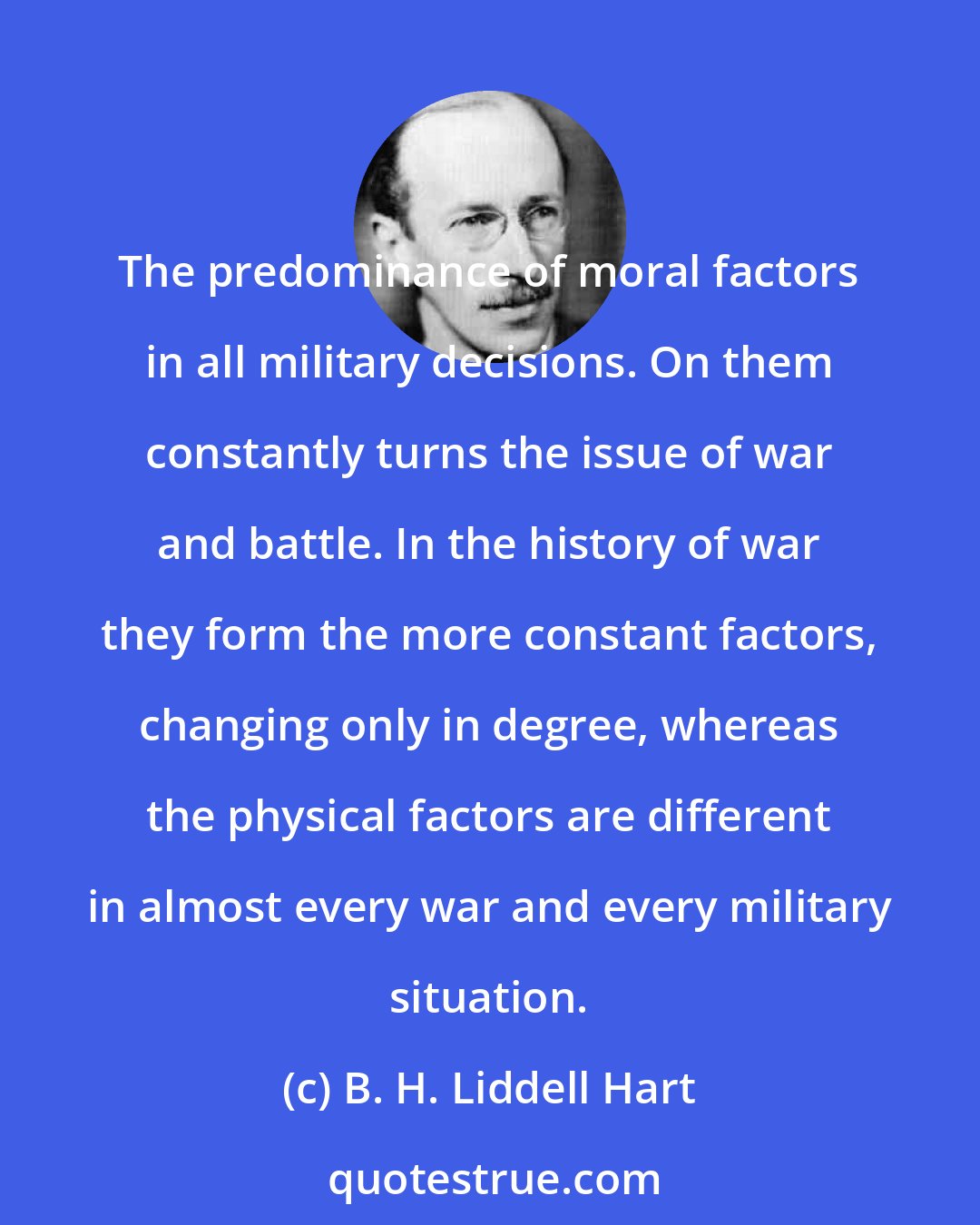 B. H. Liddell Hart: The predominance of moral factors in all military decisions. On them constantly turns the issue of war and battle. In the history of war they form the more constant factors, changing only in degree, whereas the physical factors are different in almost every war and every military situation.