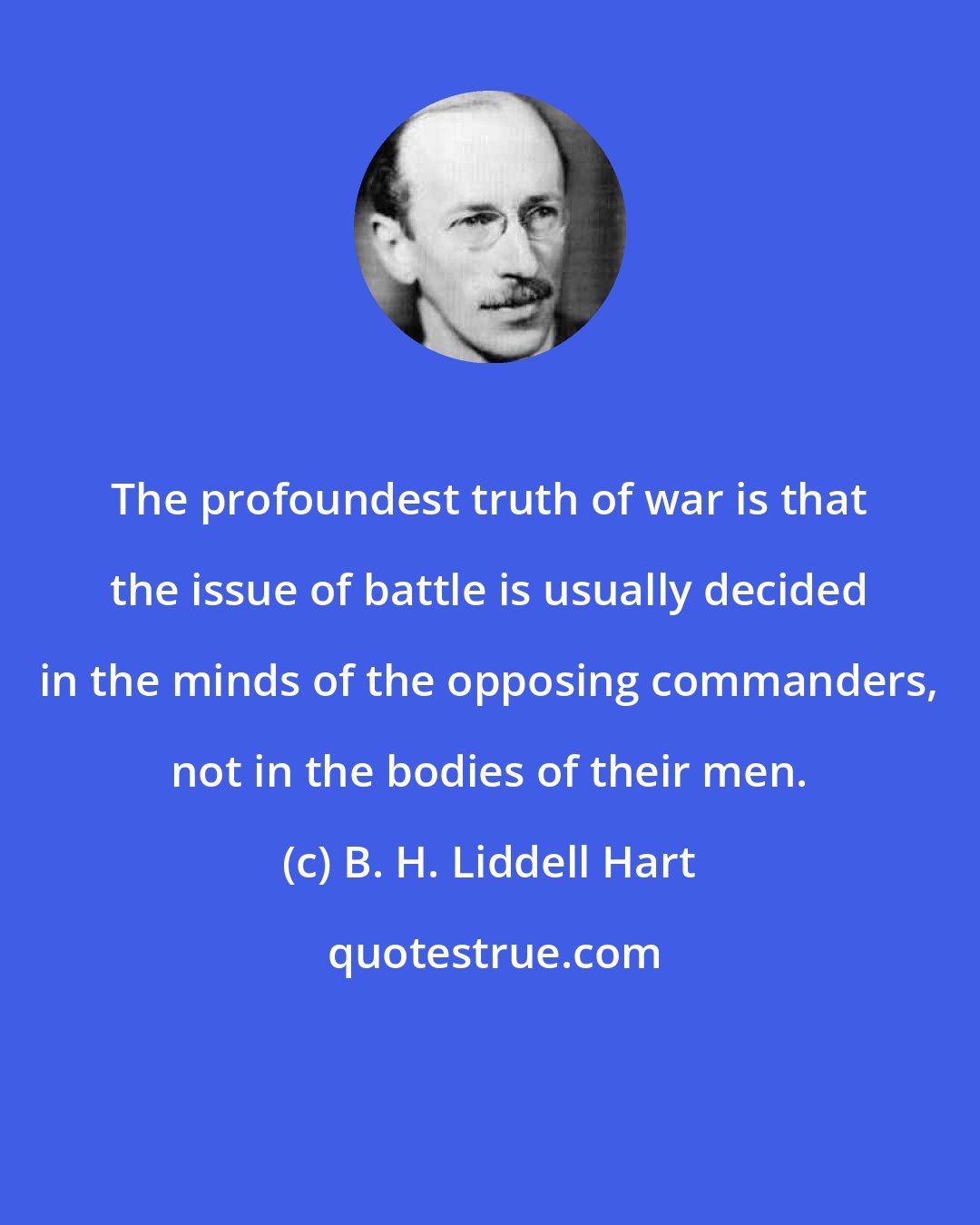 B. H. Liddell Hart: The profoundest truth of war is that the issue of battle is usually decided in the minds of the opposing commanders, not in the bodies of their men.