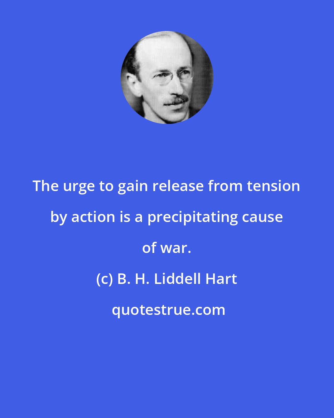 B. H. Liddell Hart: The urge to gain release from tension by action is a precipitating cause of war.