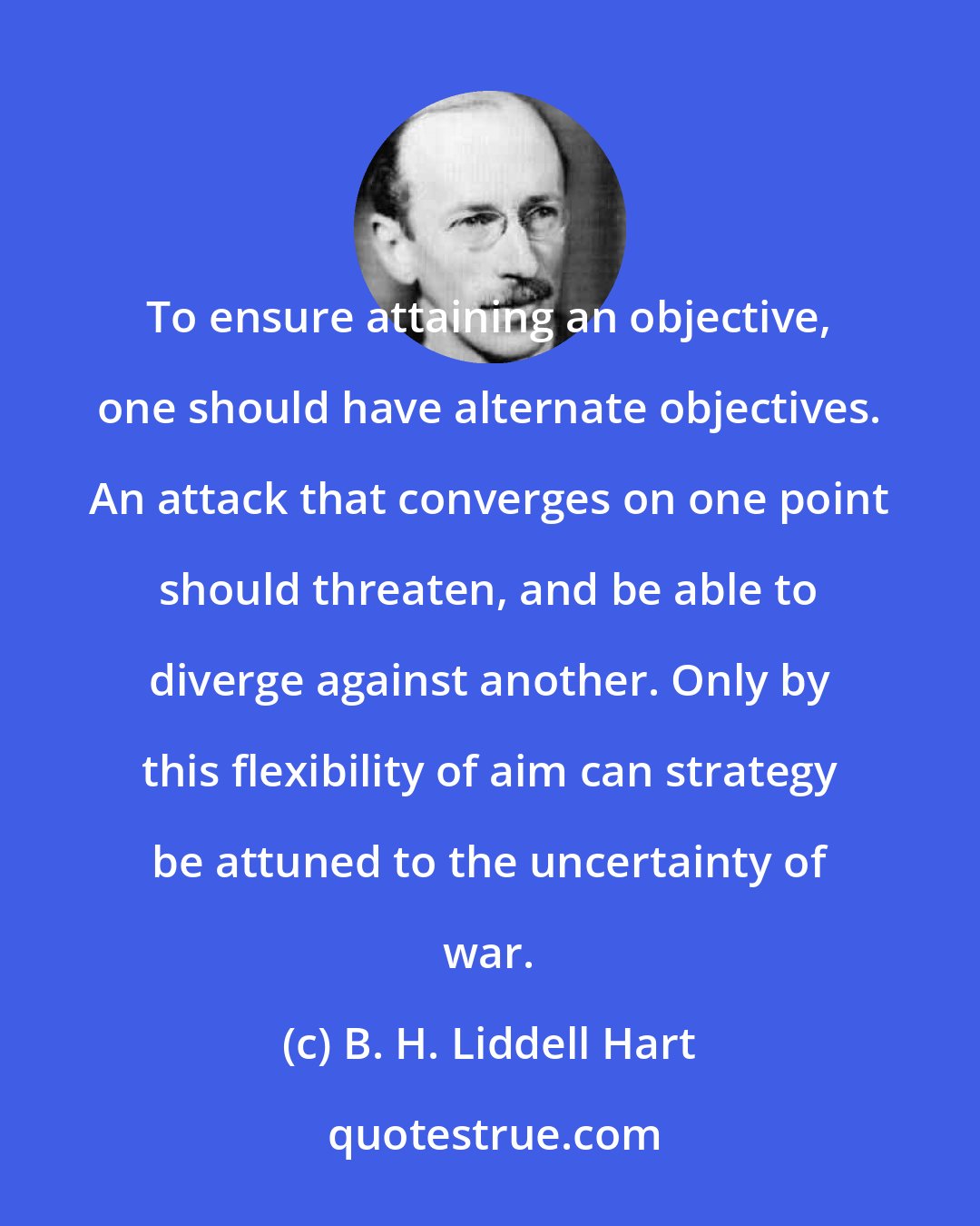 B. H. Liddell Hart: To ensure attaining an objective, one should have alternate objectives. An attack that converges on one point should threaten, and be able to diverge against another. Only by this flexibility of aim can strategy be attuned to the uncertainty of war.